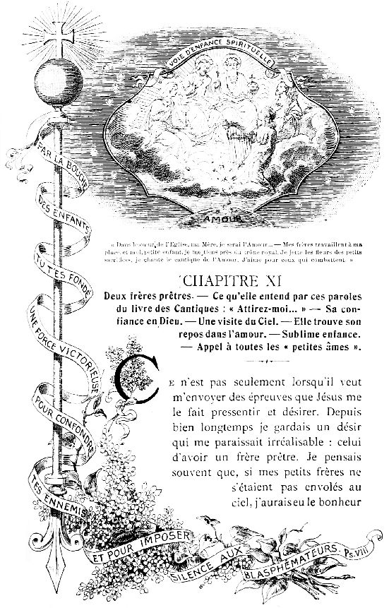 VOIE D'ENFANCE SPIRITUELLE

PAR LA BOUCHE D'ENFANTS TU T'ES FOND� UNE FORCE VICTORIEUSE POUR
CONFONDRE TES ENNEMIS ET POUR IMPOSER SILENCE AUX BLASPH�MATEURS. Ps.
VIII

�Dans le c&oelig;ur de l'Eglise, ma M�re, je serai l'Amour...&mdash;Mes
fr�res travaillent � ma place, et moi, petite enfant, je me tiens
pr�s du tr�ne royal. Je jette les fleurs des petits sacrifices, je
chante le cantique de l'Amour. J'aime pour ceux qui combattent.�
