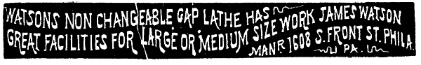 [Illustration:
 WATSONS NON CHANGEABLE GAP LATHE HAS
GREAT FACILITIES FOR LARGE OR MEDIUM SIZE WORK JAMES WATSON
MANR. 1608 S. FRONT ST. PHILA. PA.
PA.]